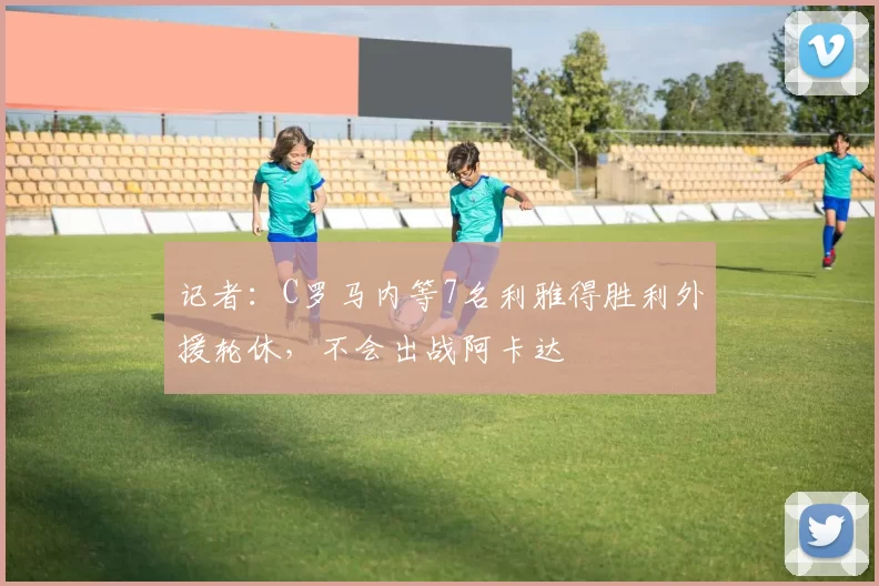 记者：C罗马内等7名利雅得胜利外援轮休，不会出战阿卡达