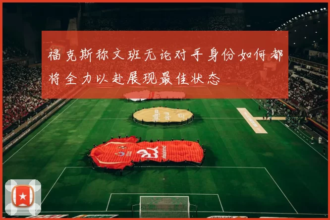 福克斯称文班无论对手身份如何都将全力以赴展现最佳状态