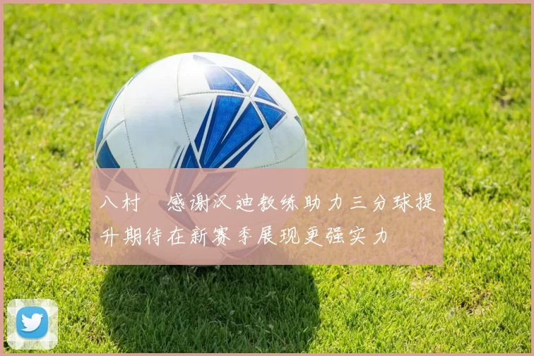 八村塁感谢汉迪教练助力三分球提升期待在新赛季展现更强实力