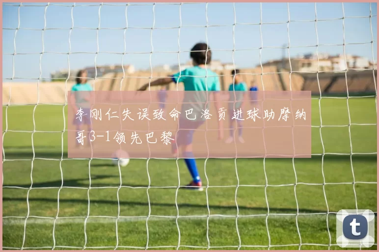 李刚仁失误致命巴洛贡进球助摩纳哥3-1领先巴黎