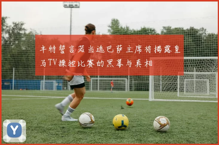 丰特誓言若当选巴萨主席将揭露皇马TV操控比赛的黑幕与真相