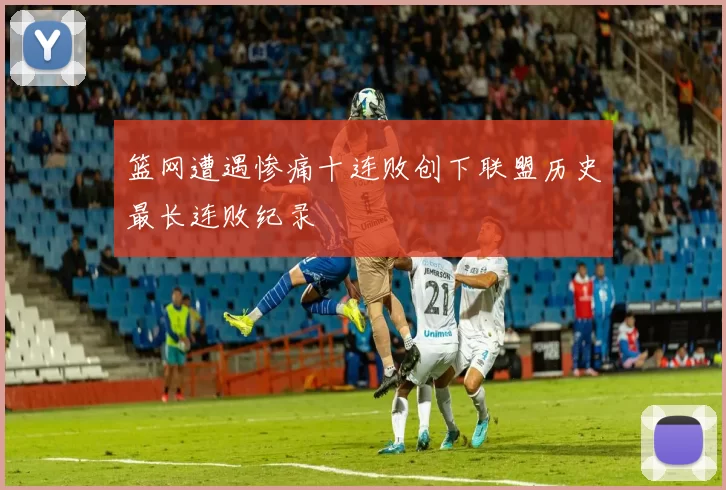 篮网遭遇惨痛十连败创下联盟历史最长连败纪录