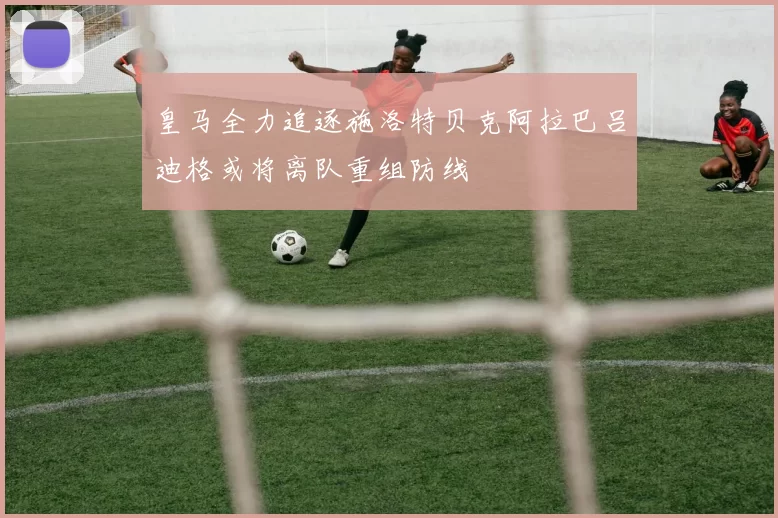 皇马全力追逐施洛特贝克阿拉巴吕迪格或将离队重组防线