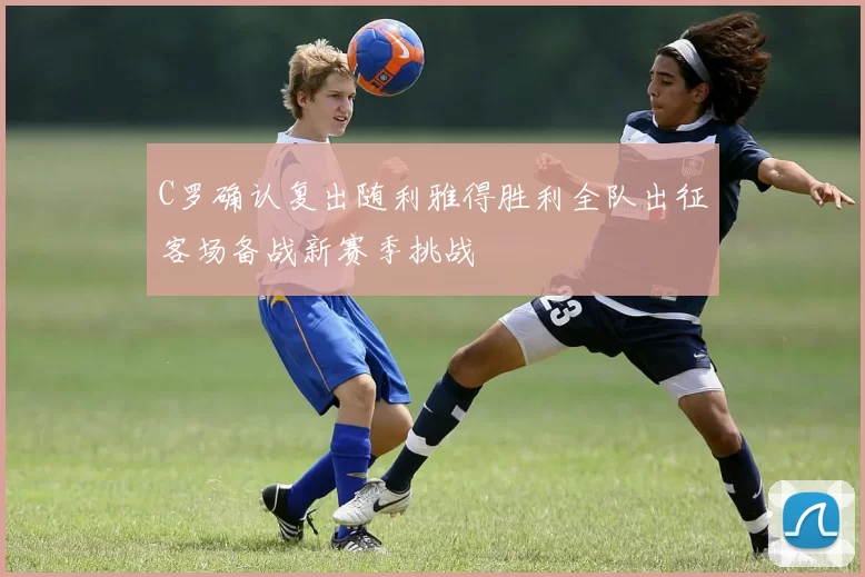 C罗确认复出随利雅得胜利全队出征客场备战新赛季挑战
