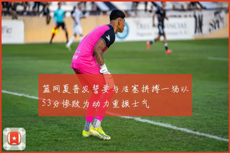 篮网夏普发誓要与活塞拼搏一场以53分惨败为动力重振士气
