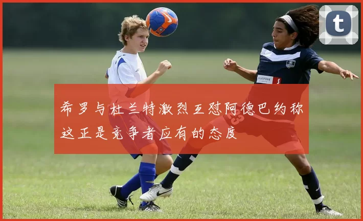 希罗与杜兰特激烈互怼阿德巴约称这正是竞争者应有的态度