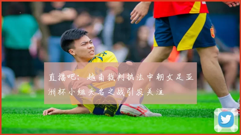 直播吧：越南裁判执法中朝女足亚洲杯小组头名之战引发关注