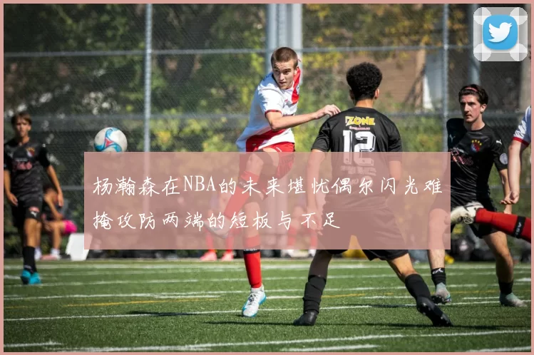 杨瀚森在NBA的未来堪忧偶尔闪光难掩攻防两端的短板与不足