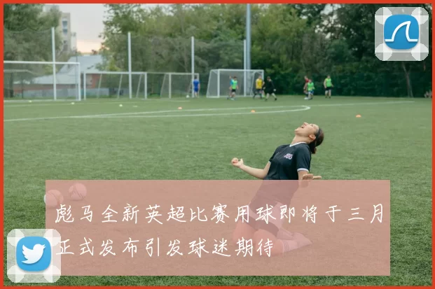 彪马全新英超比赛用球即将于三月正式发布引发球迷期待