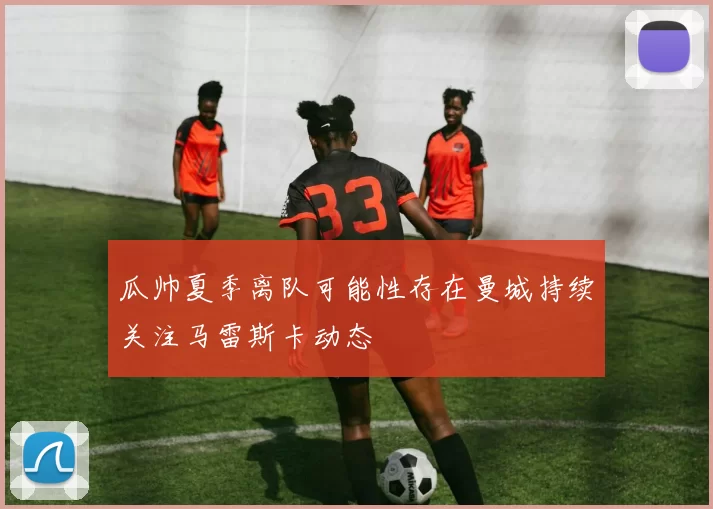 瓜帅夏季离队可能性存在曼城持续关注马雷斯卡动态
