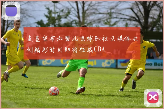 麦基宣布加盟北京球队社交媒体共创精彩时刻即将征战CBA