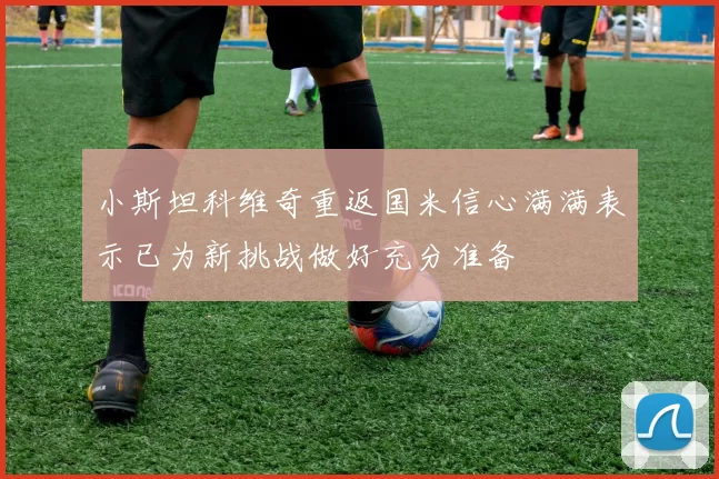 小斯坦科维奇重返国米信心满满表示已为新挑战做好充分准备
