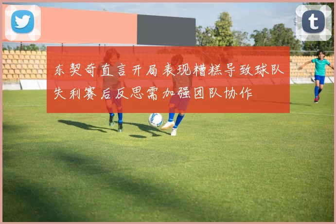 东契奇直言开局表现糟糕导致球队失利赛后反思需加强团队协作