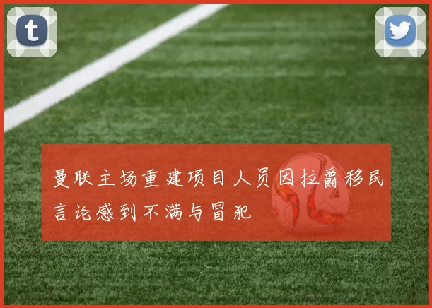 曼联主场重建项目人员因拉爵移民言论感到不满与冒犯