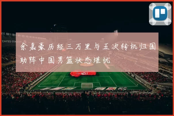 余嘉豪历经三万里与五次转机归国助阵中国男篮状态堪忧