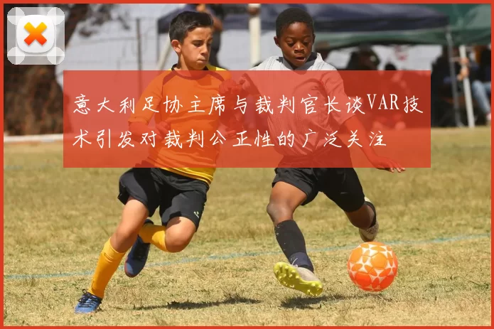 意大利足协主席与裁判官长谈VAR技术引发对裁判公正性的广泛关注