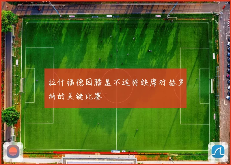 拉什福德因膝盖不适将缺席对赫罗纳的关键比赛