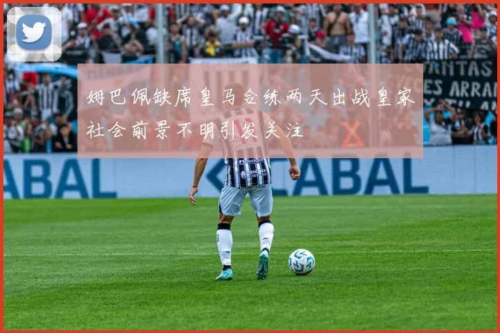 姆巴佩缺席皇马合练两天出战皇家社会前景不明引发关注