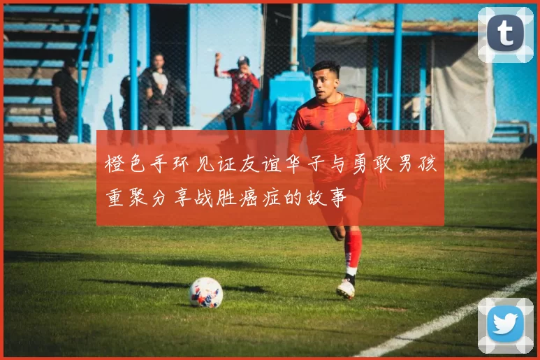 橙色手环见证友谊华子与勇敢男孩重聚分享战胜癌症的故事