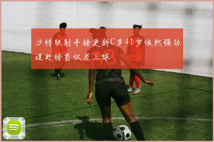 沙特联射手榜更新C罗41岁依然强劲追赶榜首仅差三球