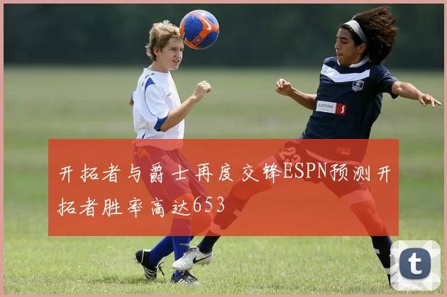 开拓者与爵士再度交锋ESPN预测开拓者胜率高达653