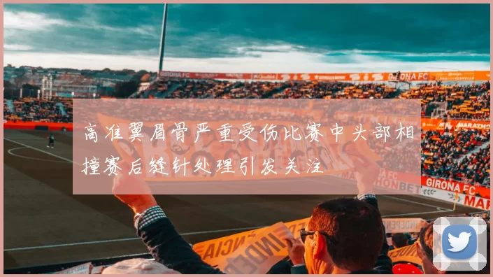 高准翼眉骨严重受伤比赛中头部相撞赛后缝针处理引发关注