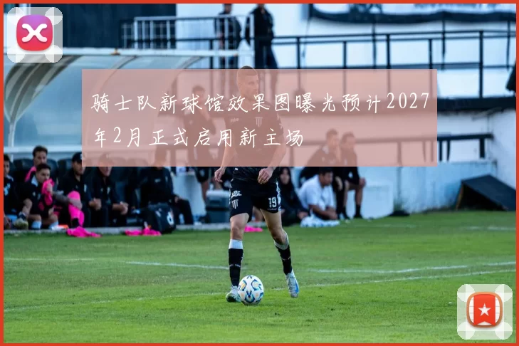 骑士队新球馆效果图曝光预计2027年2月正式启用新主场
