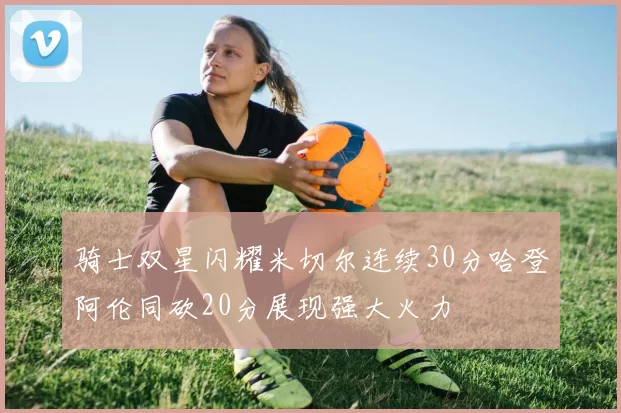 骑士双星闪耀米切尔连续30分哈登阿伦同砍20分展现强大火力